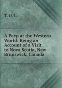 A Peep at the Western World: Being an Account of a Visit to Nova Scotia, New Brunswick, Canada .
