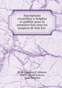Inscriptions recueillies a Delphes et publiee pour la premiere fois sous les auspices de Son Exc .