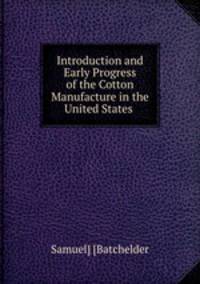 Introduction and Early Progress of the Cotton Manufacture in the United States .