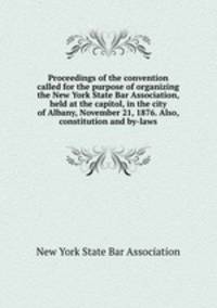 Proceedings of the convention called for the purpose of organizing the New York State Bar Association, held at the capitol, in the city of Albany, November 21, 1876. Also, constitution and by-laws