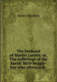 The boyhood of Martin Luther; or, The sufferings of the heroic little beggar-boy who afterwards .