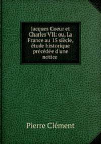 Jacques Coeur et Charles VII: ou, La France au 15 siecle, etude historique precedee d