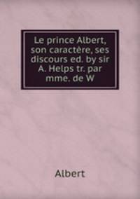 Le prince Albert, son caractere, ses discours ed. by sir A. Helps tr. par mme. de W.