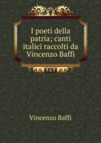 I poeti della patria; canti italici raccolti da Vincenzo Baffi