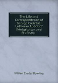 The Life and Correspondence of George Calixtus: Lutheran Abbot of Konigslutter, and Professor .