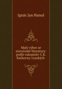 Maly vybor ze staroceske literatury: podle rukopisuv C.K. Knihovny vysokych .