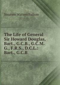 The Life of General Sir Howard Douglas, Bart., G.C.B., G.C.M.G., F.R.S., D.C.L.: Bart., G.C.B .