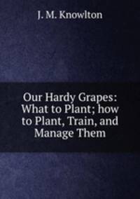 Our Hardy Grapes: What to Plant; how to Plant, Train, and Manage Them