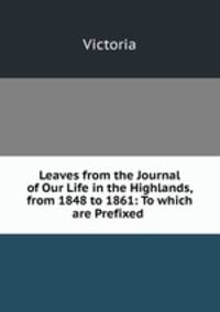 Leaves from the Journal of Our Life in the Highlands, from 1848 to 1861: To which are Prefixed .