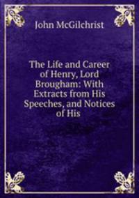 The Life and Career of Henry, Lord Brougham: With Extracts from His Speeches, and Notices of His .
