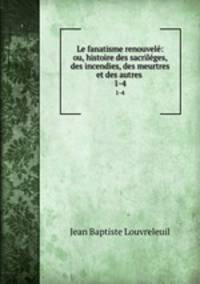 Le fanatisme renouvel: ou, histoire des sacrilges, des incendies, des meurtres et des autres .. 1-4