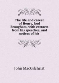 The life and career of Henry, lord Brougham, with extracts from his speeches, and notices of his .