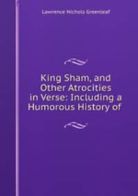 King Sham, and Other Atrocities in Verse: Including a Humorous History of .