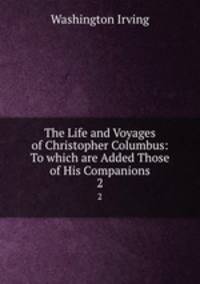 The Life and Voyages of Christopher Columbus: To which are Added Those of His Companions. 2