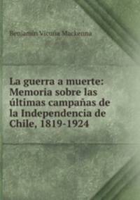 La guerra a muerte: Memoria sobre las ultimas campanas de la Independencia de Chile, 1819-1924 .