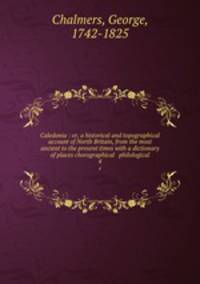 Caledonia : or, a historical and topographical account of North Britain, from the most ancient to the present times with a dictionary of places chorographical & philological. 4