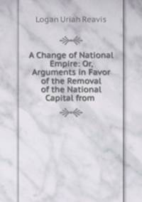A Change of National Empire: Or, Arguments in Favor of the Removal of the National Capital from .