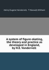 A system of figure-skating, the theory and practice as developed in England, by H.E. Vandervell .