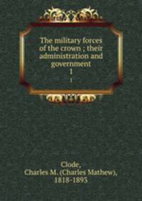 The military forces of the crown ; their administration and government. 1