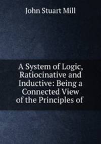 A System of Logic, Ratiocinative and Inductive: Being a Connected View of the Principles of .