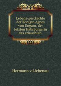 Lebens-geschichte der Konigin Agnes von Ungarn, der letzten Habsburgerin des erlauchten .