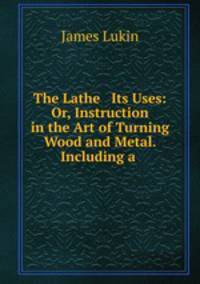 The Lathe & Its Uses: Or, Instruction in the Art of Turning Wood and Metal. Including a .