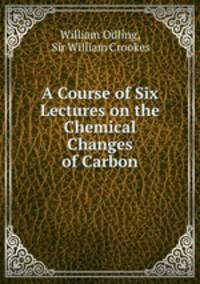 A Course of Six Lectures on the Chemical Changes of Carbon