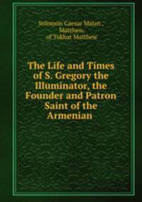 The Life and Times of S. Gregory the Illuminator, the Founder and Patron Saint of the Armenian .