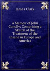 A Memoir of John Conolly: Comprising a Sketch of the Treatment of the Insane in Europe and America