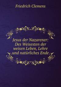 Jesus der Nazarener: Des Weisesten der weisen Leben, Lehre und naturliches Ende