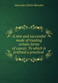 A new and successful mode of treating certain forms of cancer. To which is prefixed a practical .