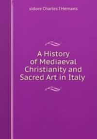 A History of Mediaeval Christianity and Sacred Art in Italy .