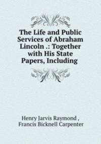 The Life and Public Services of Abraham Lincoln .: Together with His State Papers, Including .