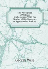 The Autograph of William Shakespeare: With Fac Similes of His Signature as Appended to Various .