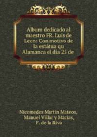 Album dedicado al maestro FR. Luis de Leon: Con motivo de la estatua qu Alamanca el dia 25 de .