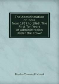 The Administration of India from 1859 to 1868: The First Ten Years of Administration Under the Crown