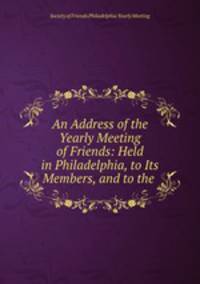 An Address of the Yearly Meeting of Friends: Held in Philadelphia, to Its Members, and to the .