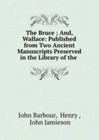 The Bruce ; And, Wallace: Published from Two Ancient Manuscripts Preserved in the Library of the .