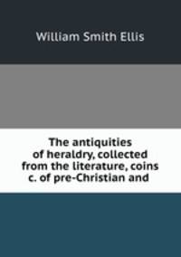 The antiquities of heraldry, collected from the literature, coins &c. of pre-Christian and .