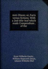 Anti-Dixon; or, Facts versus fictions. With a 2nd title-leaf which reads Compendium . of the .