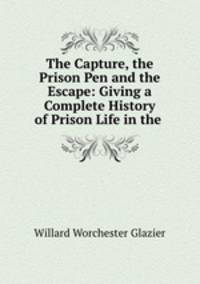 The Capture, the Prison Pen and the Escape: Giving a Complete History of Prison Life in the .