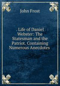 . Life of Daniel Webster: The Statesman and the Patriot. Containing Numerous Anecdotes .