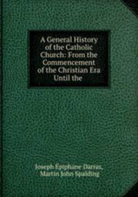 A General History of the Catholic Church: From the Commencement of the Christian Era Until the .