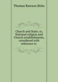 Church and State; or, National religion and Church establishments, considered with reference to .