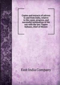 Copies and extracts of advices to and from India, relative to the cause, progress, and successful termination of the war with the late Tippoo Sultaun, chief of Mysore