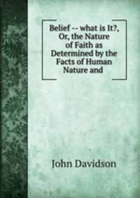 Belief -- what is It?, Or, the Nature of Faith as Determined by the Facts of Human Nature and .