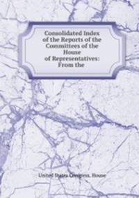 Consolidated Index of the Reports of the Committees of the House of Representatives: From the .
