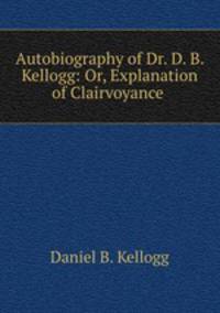 Autobiography of Dr. D. B. Kellogg: Or, Explanation of Clairvoyance .