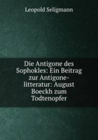 Die Antigone des Sophokles: Ein Beitrag zur Antigone-litteratur: August Boeckh zum Todtenopfer