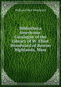 Bibliotheca Americana: Catalogue of the Library of W. Elliot Woodward of Boston Highlands, Mass